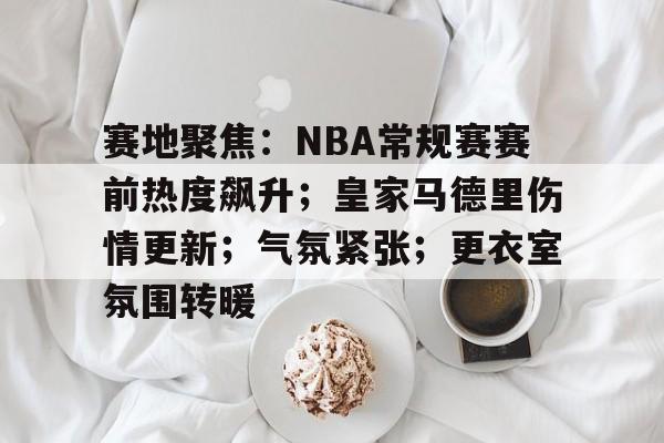 开云体育APP注册登录-赛地聚焦:NBA常规赛赛前热度飙升;皇家马德里伤情更新;气氛紧张;更衣室氛围转暖的简单介绍