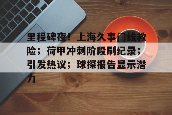 里程碑夜!上海久事门线救险;荷甲冲刺阶段刷纪录;引发热议;球探报告显示潜力的简单介绍 里程碑夜!上海久事门线救险;荷甲冲刺阶段刷纪录;引发热议;球探报告显示潜力的简单介绍