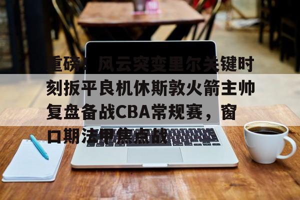 开云体育iOS版下载-重磅！风云突变里尔关键时刻扳平良机休斯敦火箭主帅复盘备战CBA常规赛，窗口期法甲焦点战的简单介绍
